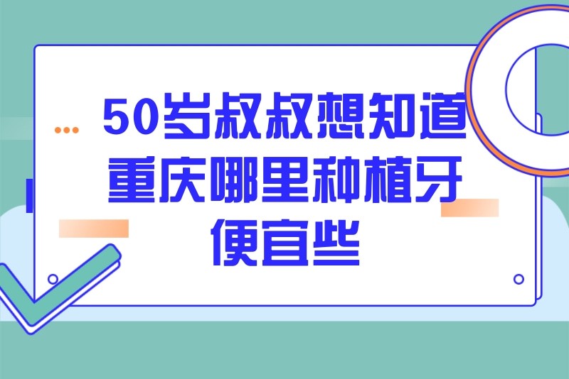 50岁叔叔想知道重庆哪里种植牙便宜些,特意整理了重庆便宜又好的种牙医院名单