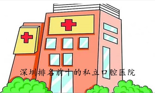 深圳私立口腔排名前十医院名单公布，特色项目+医生推荐抢先看！