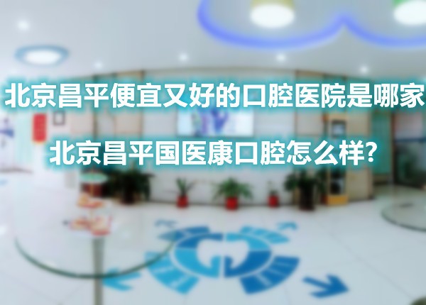 北京昌平便宜又好的口腔医院是哪家?北京昌平国医康口腔怎么样?