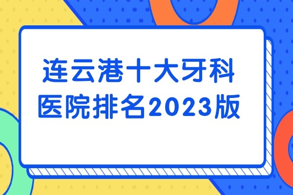 连云港十大牙科医院排名2023版，赣榆/海州/东海/灌云县均可参考